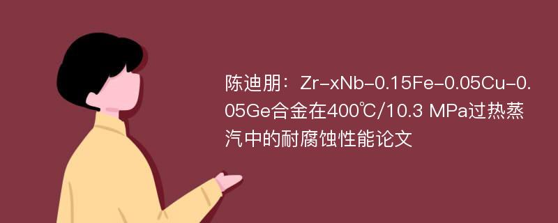 陈迪朋：Zr-xNb-0.15Fe-0.05Cu-0.05Ge合金在400℃/10.3 MPa过热蒸汽中的耐腐蚀性能论文