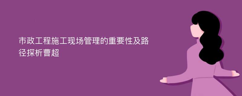 市政工程施工现场管理的重要性及路径探析曹超