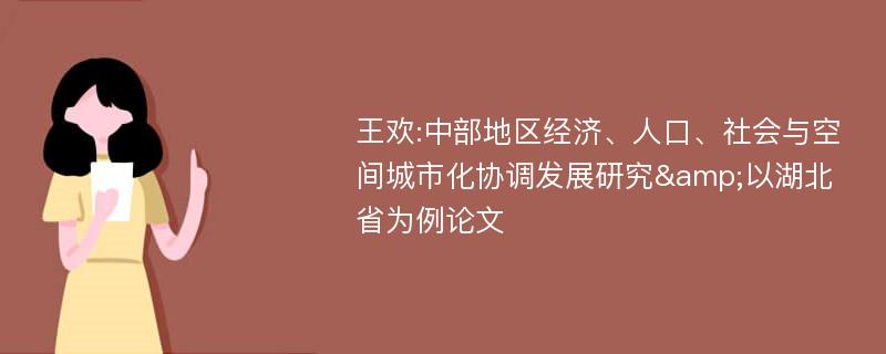 王欢:中部地区经济、人口、社会与空间城市化协调发展研究&以湖北省为例论文