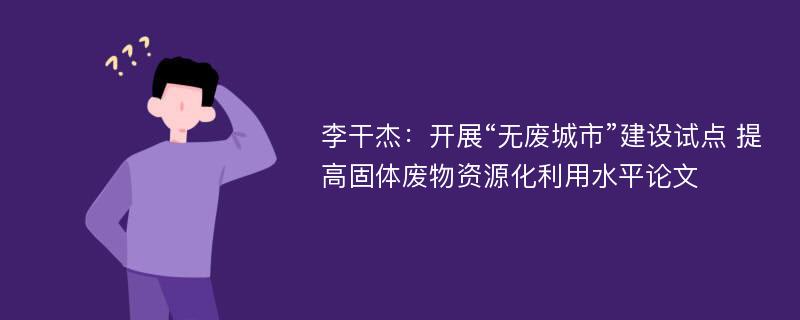 李干杰：开展“无废城市”建设试点 提高固体废物资源化利用水平论文