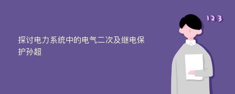 探讨电力系统中的电气二次及继电保护孙超