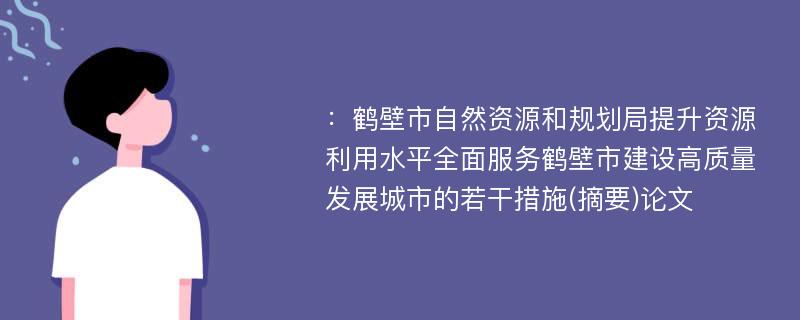 ：鹤壁市自然资源和规划局提升资源利用水平全面服务鹤壁市建设高质量发展城市的若干措施(摘要)论文