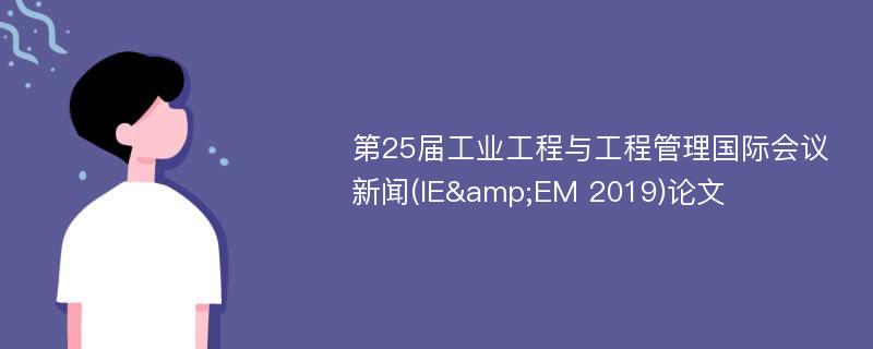 第25届工业工程与工程管理国际会议新闻(IE&EM 2019)论文