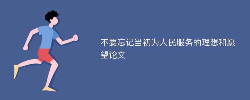 不要忘记当初为人民服务的理想和愿望论文