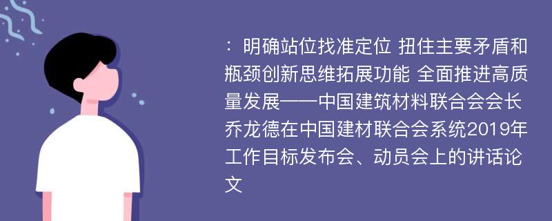 ：明确站位找准定位 扭住主要矛盾和瓶颈创新思维拓展功能 全面推进高质量发展——中国建筑材料联合会会长乔龙德在中国建材联合会系统2019年工作目标发布会、动员会上的讲话论文