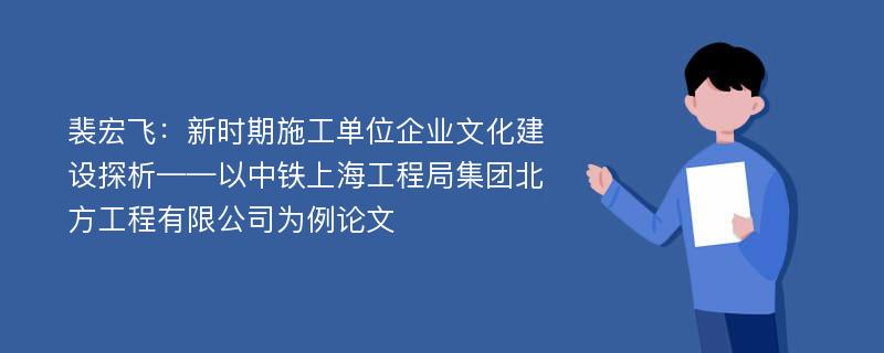 裴宏飞：新时期施工单位企业文化建设探析——以中铁上海工程局集团北方工程有限公司为例论文