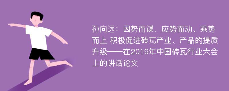 孙向远：因势而谋、应势而动、乘势而上 积极促进砖瓦产业、产品的提质升级——在2019年中国砖瓦行业大会上的讲话论文