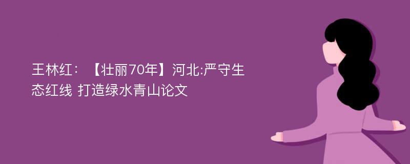 王林红：【壮丽70年】河北:严守生态红线 打造绿水青山论文