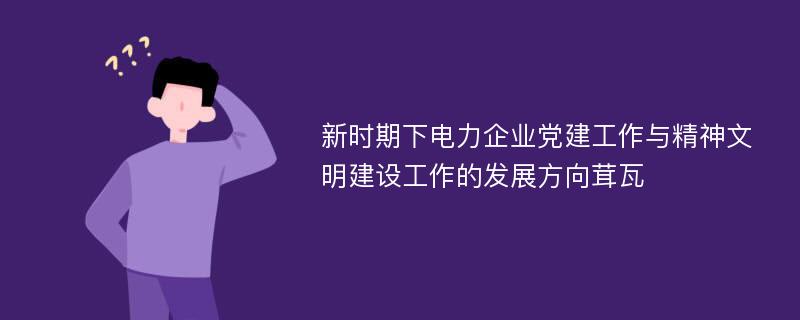 新时期下电力企业党建工作与精神文明建设工作的发展方向茸瓦