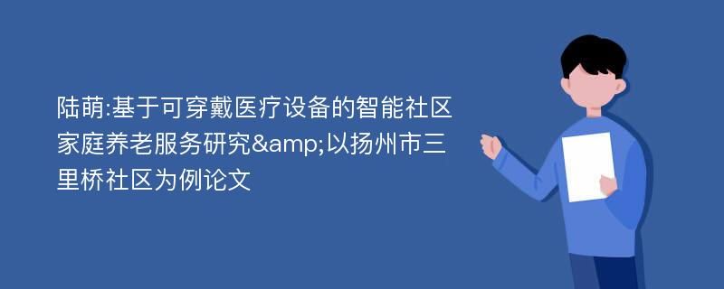 陆萌:基于可穿戴医疗设备的智能社区家庭养老服务研究&以扬州市三里桥社区为例论文