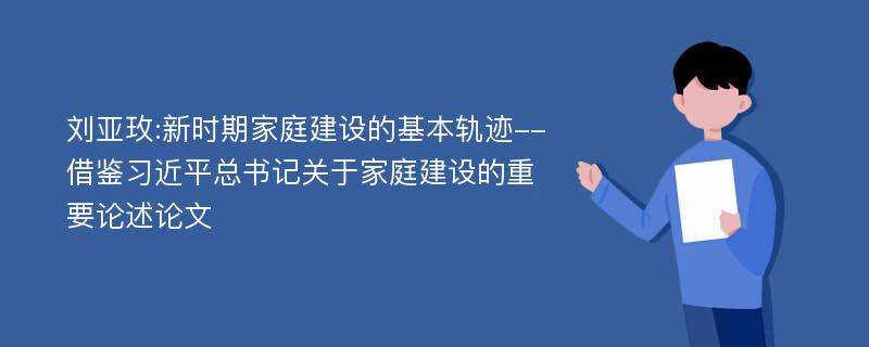 刘亚玫:新时期家庭建设的基本轨迹--借鉴习近平总书记关于家庭建设的重要论述论文