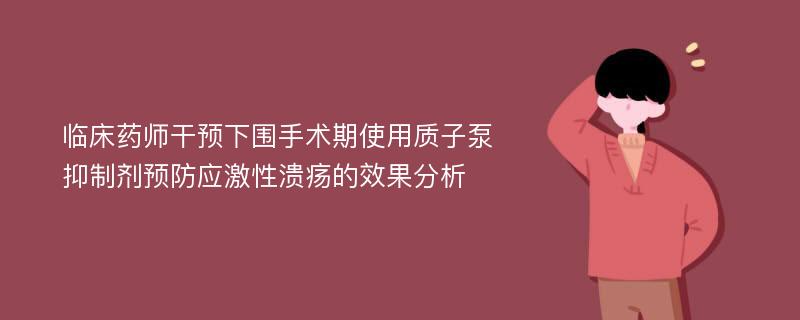 临床药师干预下围手术期使用质子泵抑制剂预防应激性溃疡的效果分析