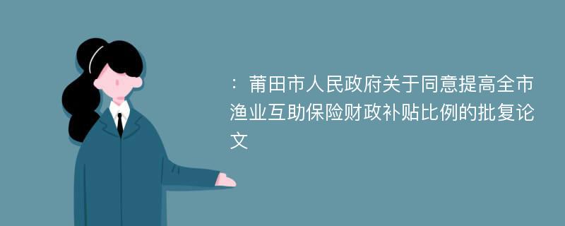 ：莆田市人民政府关于同意提高全市渔业互助保险财政补贴比例的批复论文