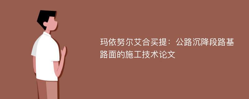 玛依努尔艾合买提：公路沉降段路基路面的施工技术论文