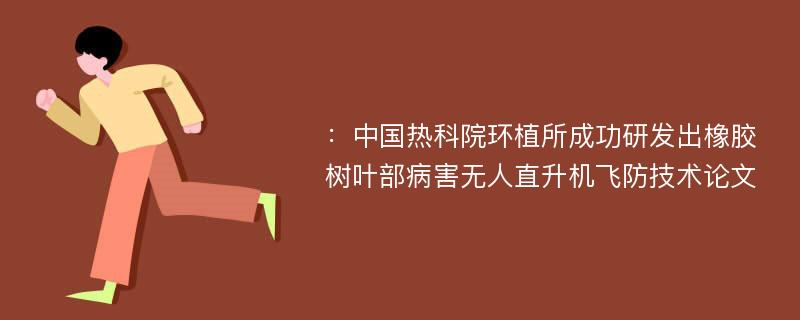 ：中国热科院环植所成功研发出橡胶树叶部病害无人直升机飞防技术论文