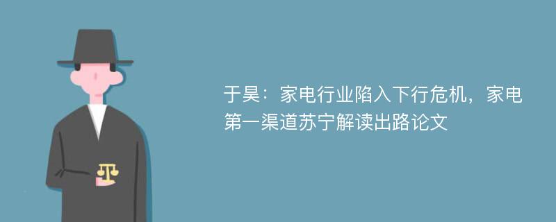 于昊：家电行业陷入下行危机，家电第一渠道苏宁解读出路论文