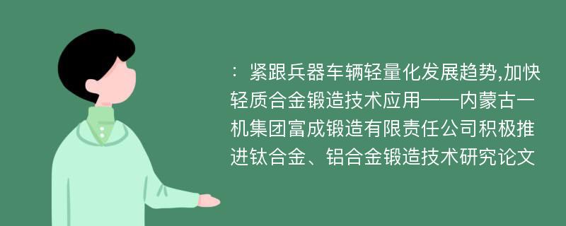 ：紧跟兵器车辆轻量化发展趋势,加快轻质合金锻造技术应用——内蒙古一机集团富成锻造有限责任公司积极推进钛合金、铝合金锻造技术研究论文