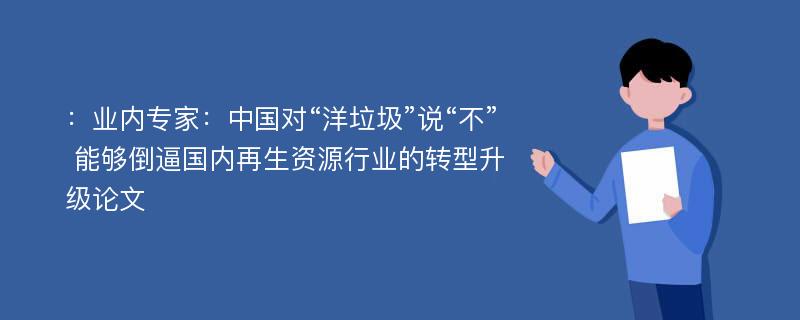 ：业内专家：中国对“洋垃圾”说“不” 能够倒逼国内再生资源行业的转型升级论文