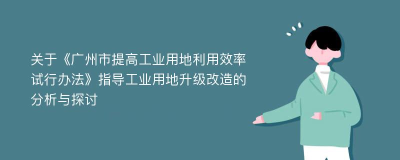 关于《广州市提高工业用地利用效率试行办法》指导工业用地升级改造的分析与探讨