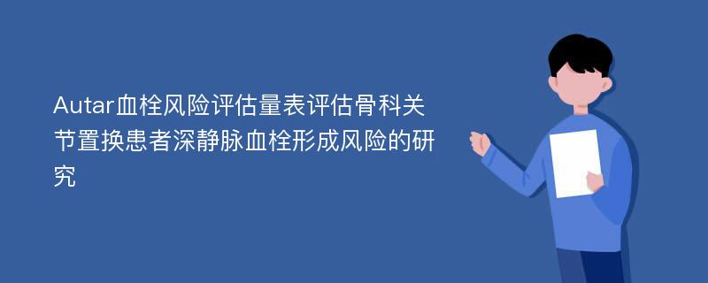 Autar血栓风险评估量表评估骨科关节置换患者深静脉血栓形成风险的研究