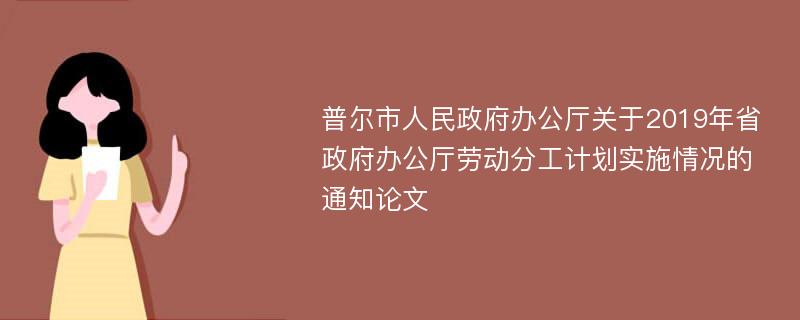 普尔市人民政府办公厅关于2019年省政府办公厅劳动分工计划实施情况的通知论文