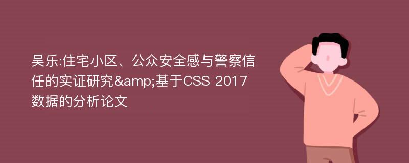 吴乐:住宅小区、公众安全感与警察信任的实证研究&基于CSS 2017数据的分析论文