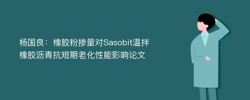 杨国良：橡胶粉掺量对Sasobit温拌橡胶沥青抗短期老化性能影响论文