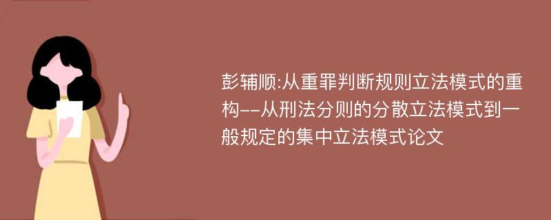 彭辅顺:从重罪判断规则立法模式的重构--从刑法分则的分散立法模式到一般规定的集中立法模式论文