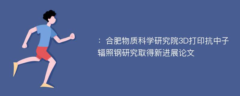 ：合肥物质科学研究院3D打印抗中子辐照钢研究取得新进展论文