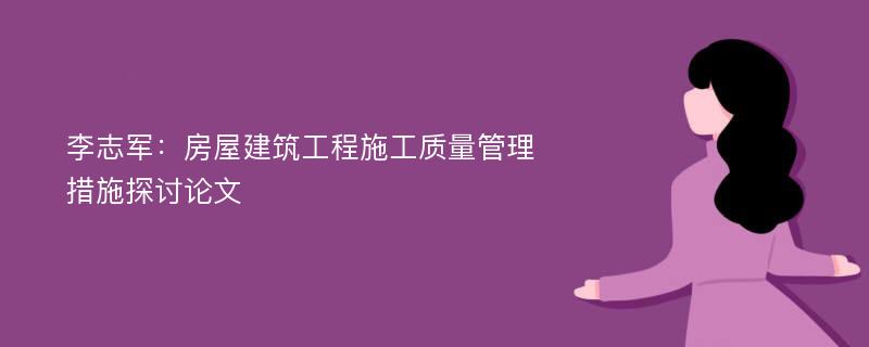 李志军：房屋建筑工程施工质量管理措施探讨论文