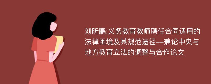 刘昕鹏:义务教育教师聘任合同适用的法律困境及其规范途径--兼论中央与地方教育立法的调整与合作论文