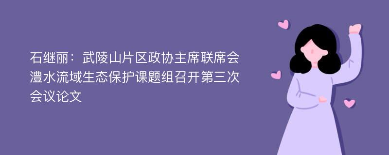 石继丽：武陵山片区政协主席联席会澧水流域生态保护课题组召开第三次会议论文