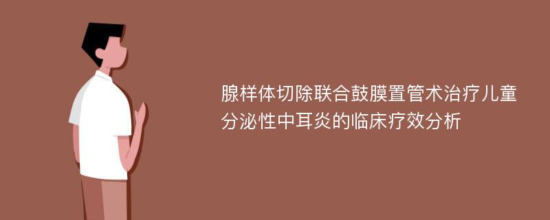 腺样体切除联合鼓膜置管术治疗儿童分泌性中耳炎的临床疗效分析