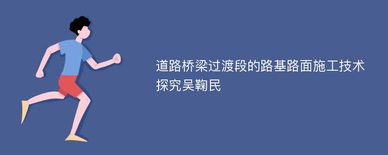 道路桥梁过渡段的路基路面施工技术探究吴鞠民