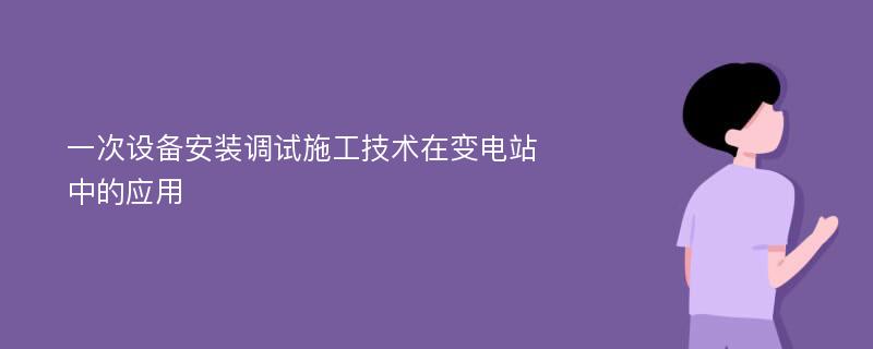 一次设备安装调试施工技术在变电站中的应用