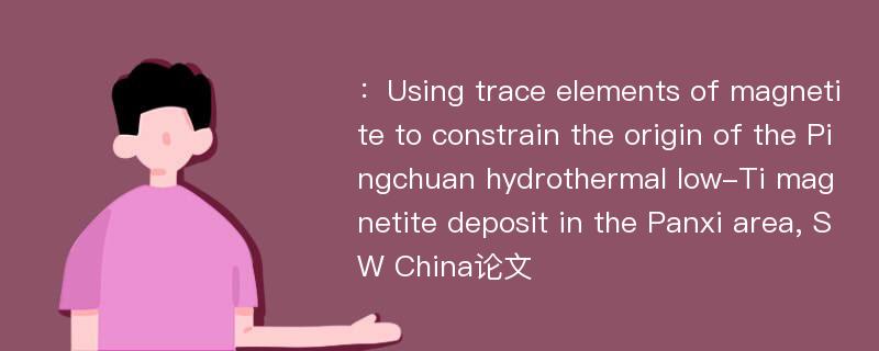 ：Using trace elements of magnetite to constrain the origin of the Pingchuan hydrothermal low-Ti magnetite deposit in the Panxi area, SW China论文