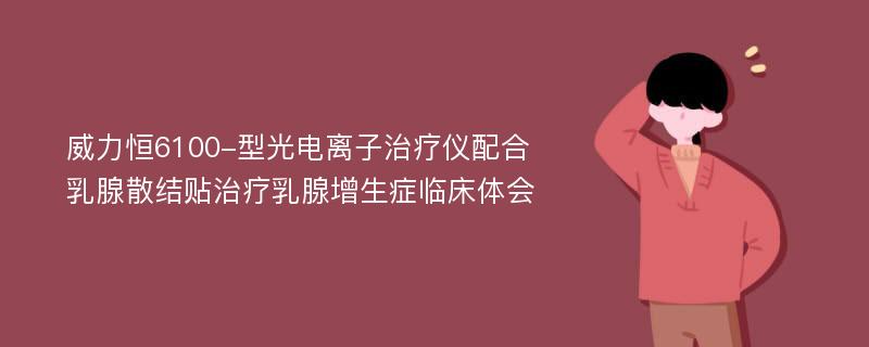 威力恒6100-型光电离子治疗仪配合乳腺散结贴治疗乳腺增生症临床体会