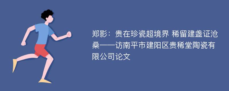 郑影：贵在珍瓷超境界 稀留建盏证沧桑——访南平市建阳区贵稀堂陶瓷有限公司论文