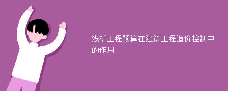 浅析工程预算在建筑工程造价控制中的作用