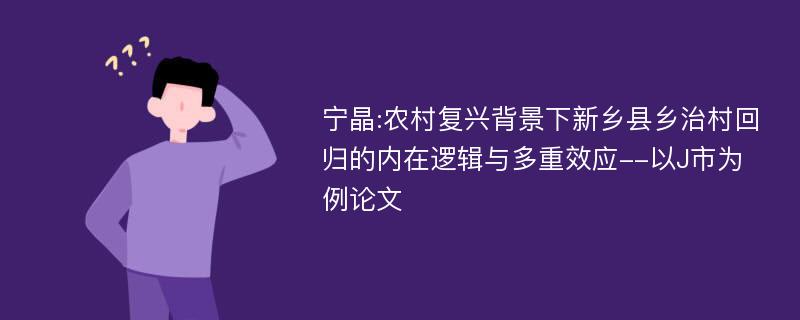 宁晶:农村复兴背景下新乡县乡治村回归的内在逻辑与多重效应--以J市为例论文