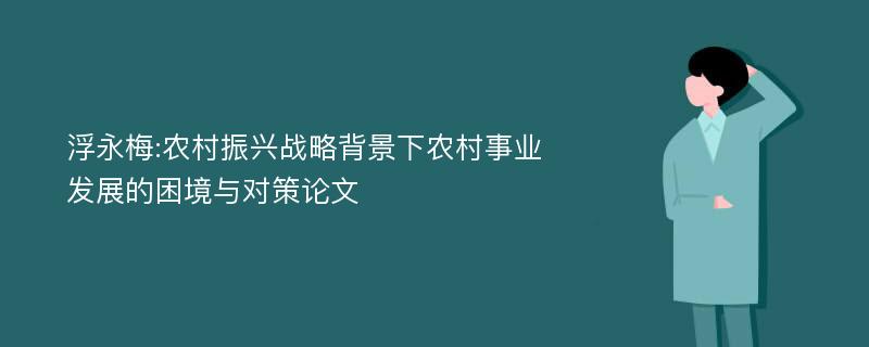 浮永梅:农村振兴战略背景下农村事业发展的困境与对策论文