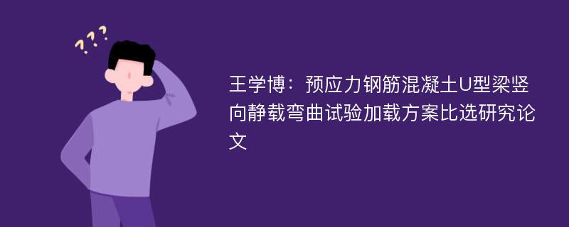 王学博：预应力钢筋混凝土U型梁竖向静载弯曲试验加载方案比选研究论文