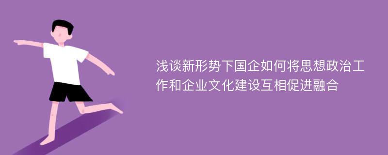 浅谈新形势下国企如何将思想政治工作和企业文化建设互相促进融合