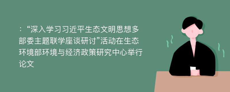 ：“深入学习习近平生态文明思想多部委主题联学座谈研讨”活动在生态环境部环境与经济政策研究中心举行论文