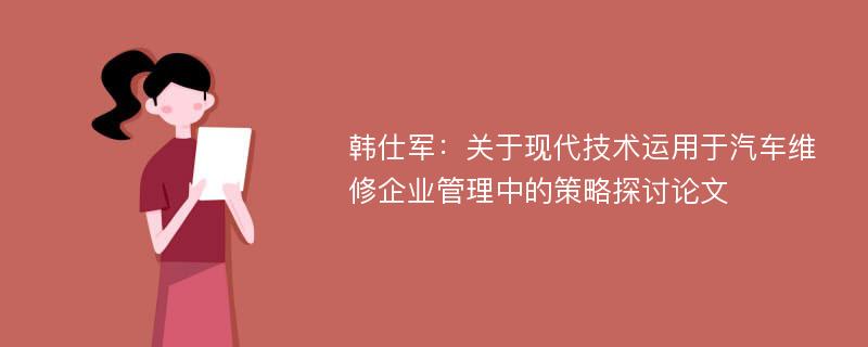 韩仕军：关于现代技术运用于汽车维修企业管理中的策略探讨论文