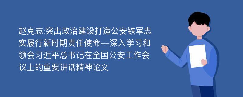 赵克志:突出政治建设打造公安铁军忠实履行新时期责任使命--深入学习和领会习近平总书记在全国公安工作会议上的重要讲话精神论文