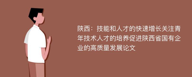 陕西：技能和人才的快速增长关注青年技术人才的培养促进陕西省国有企业的高质量发展论文