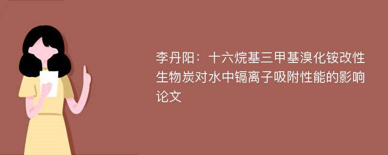 李丹阳：十六烷基三甲基溴化铵改性生物炭对水中镉离子吸附性能的影响论文