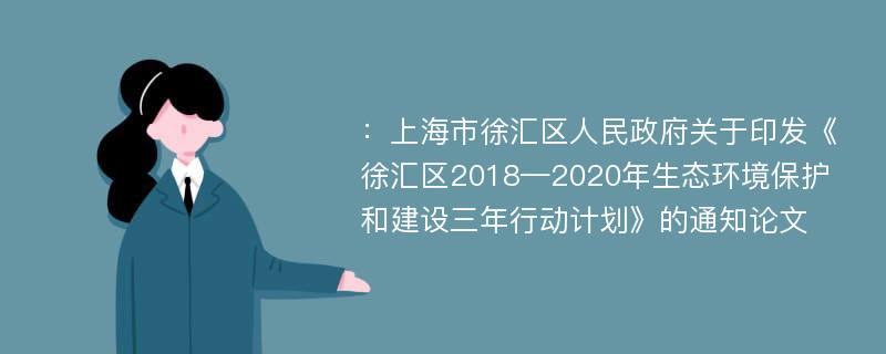 ：上海市徐汇区人民政府关于印发《徐汇区2018—2020年生态环境保护和建设三年行动计划》的通知论文