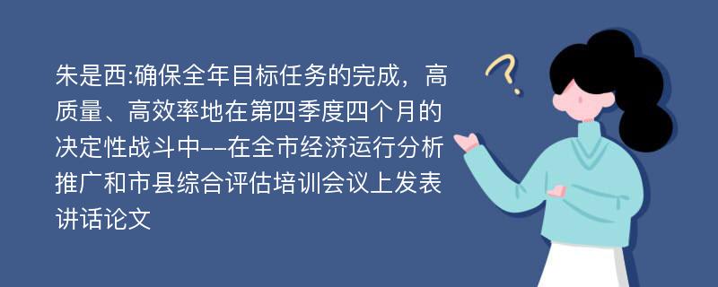 朱是西:确保全年目标任务的完成，高质量、高效率地在第四季度四个月的决定性战斗中--在全市经济运行分析推广和市县综合评估培训会议上发表讲话论文